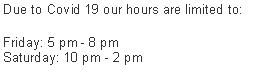 Text Box: Due to Covid 19 our hours are limited to:Friday: 5 pm - 8 pm
Saturday: 10 pm - 2 pm
